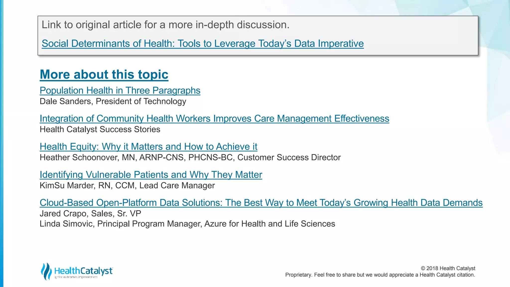 © 2018 Health Catalyst
Proprietary. Feel free to share but we would appreciate a Health Catalyst citation.
More about this topic
Link to original article for a more in-depth discussion.
Social Determinants of Health: Tools to Leverage Today’s Data Imperative
Population Health in Three Paragraphs
Dale Sanders, President of Technology
Integration of Community Health Workers Improves Care Management Effectiveness
Health Catalyst Success Stories
Health Equity: Why it Matters and How to Achieve it
Heather Schoonover, MN, ARNP-CNS, PHCNS-BC, Customer Success Director
Identifying Vulnerable Patients and Why They Matter
KimSu Marder, RN, CCM, Lead Care Manager
Cloud-Based Open-Platform Data Solutions: The Best Way to Meet Today’s Growing Health Data Demands
Jared Crapo, Sales, Sr. VP
Linda Simovic, Principal Program Manager, Azure for Health and Life Sciences
 