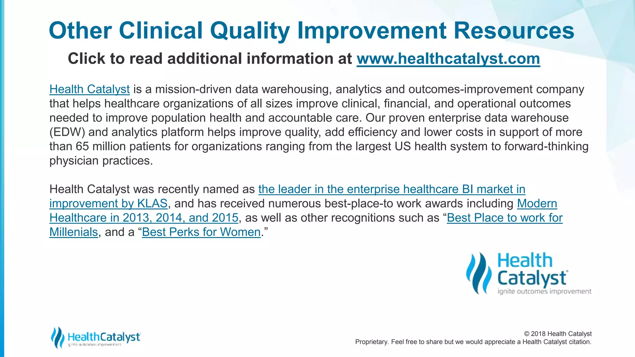 © 2018 Health Catalyst
Proprietary. Feel free to share but we would appreciate a Health Catalyst citation.
Other Clinical Quality Improvement Resources
Click to read additional information at www.healthcatalyst.com
Health Catalyst is a mission-driven data warehousing, analytics and outcomes-improvement company
that helps healthcare organizations of all sizes improve clinical, financial, and operational outcomes
needed to improve population health and accountable care. Our proven enterprise data warehouse
(EDW) and analytics platform helps improve quality, add efficiency and lower costs in support of more
than 65 million patients for organizations ranging from the largest US health system to forward-thinking
physician practices.
Health Catalyst was recently named as the leader in the enterprise healthcare BI market in
improvement by KLAS, and has received numerous best-place-to work awards including Modern
Healthcare in 2013, 2014, and 2015, as well as other recognitions such as “Best Place to work for
Millenials, and a “Best Perks for Women.”
 