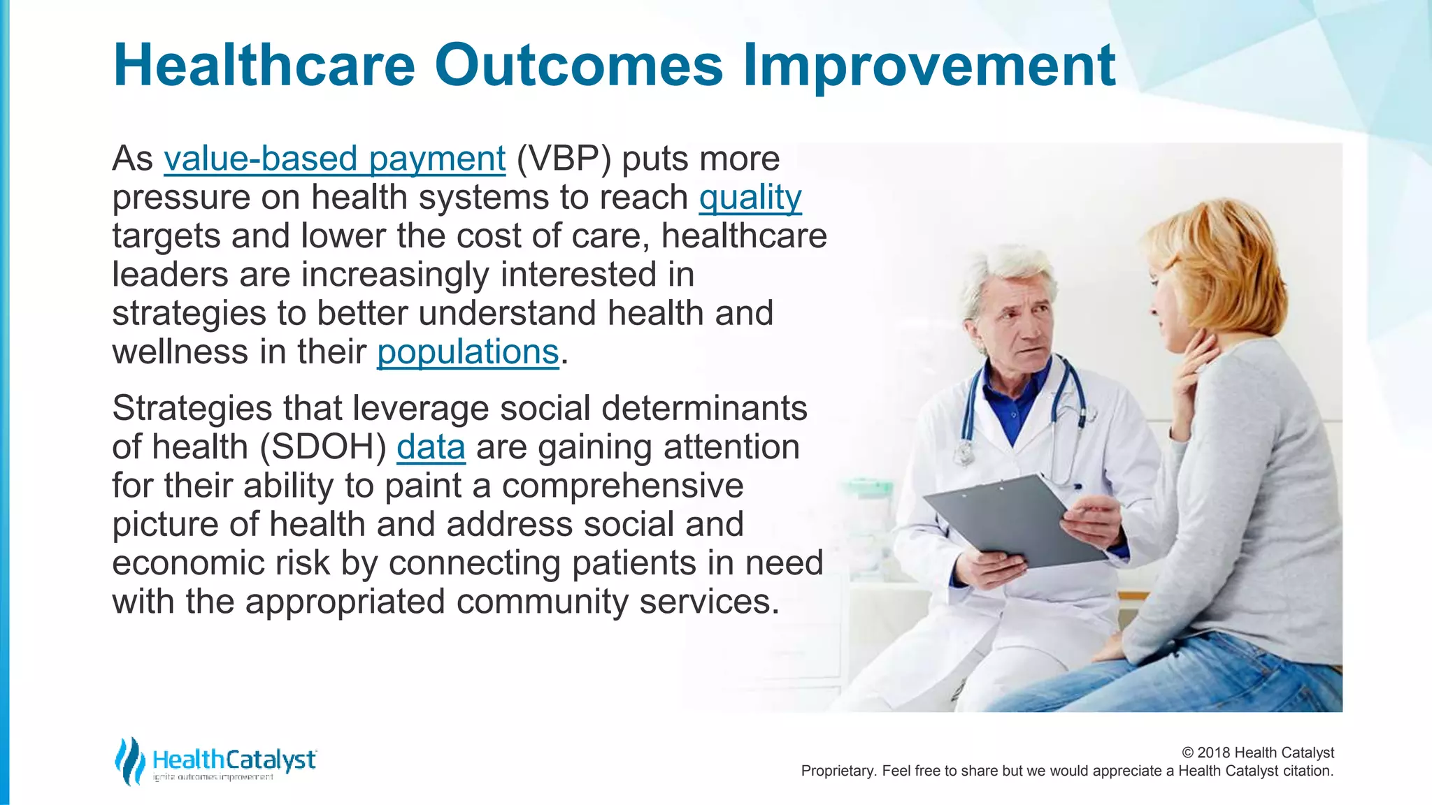 © 2018 Health Catalyst
Proprietary. Feel free to share but we would appreciate a Health Catalyst citation.
As value-based payment (VBP) puts more
pressure on health systems to reach quality
targets and lower the cost of care, healthcare
leaders are increasingly interested in
strategies to better understand health and
wellness in their populations.
Strategies that leverage social determinants
of health (SDOH) data are gaining attention
for their ability to paint a comprehensive
picture of health and address social and
economic risk by connecting patients in need
with the appropriated community services.
Healthcare Outcomes Improvement
 