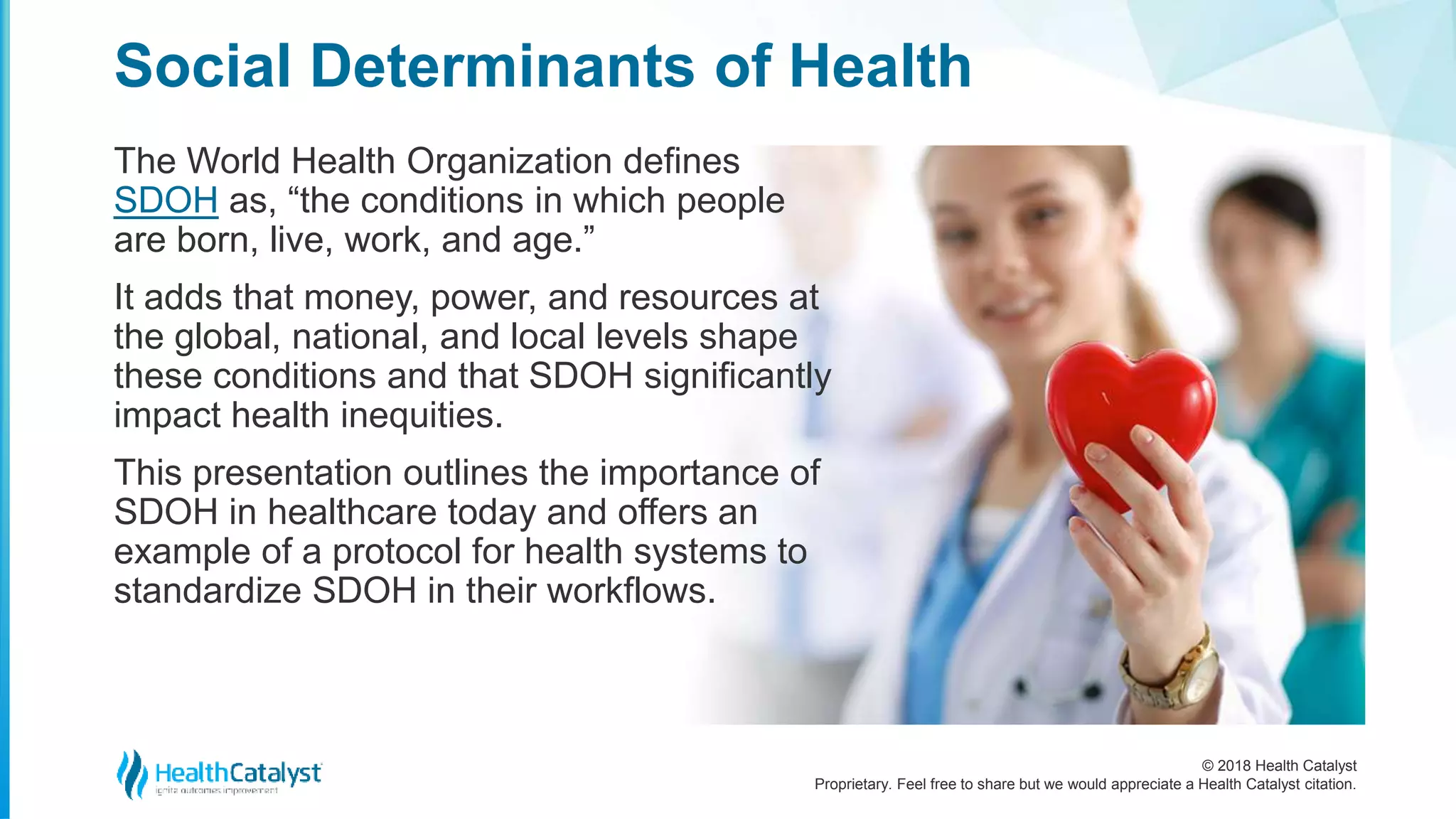 © 2018 Health Catalyst
Proprietary. Feel free to share but we would appreciate a Health Catalyst citation.
The World Health Organization defines
SDOH as, “the conditions in which people
are born, live, work, and age.”
It adds that money, power, and resources at
the global, national, and local levels shape
these conditions and that SDOH significantly
impact health inequities.
This presentation outlines the importance of
SDOH in healthcare today and offers an
example of a protocol for health systems to
standardize SDOH in their workflows.
Social Determinants of Health
 