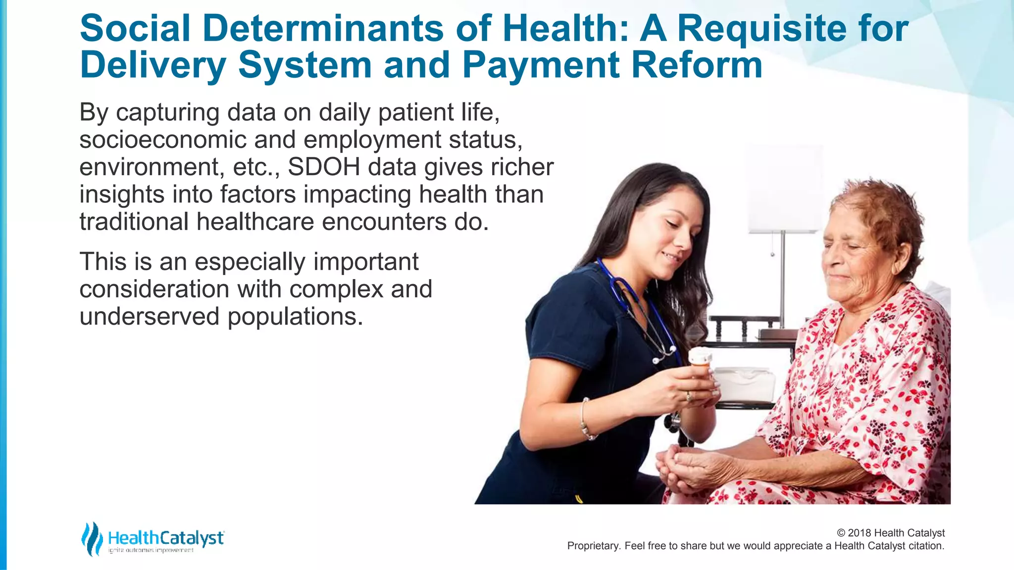 © 2018 Health Catalyst
Proprietary. Feel free to share but we would appreciate a Health Catalyst citation.
By capturing data on daily patient life,
socioeconomic and employment status,
environment, etc., SDOH data gives richer
insights into factors impacting health than
traditional healthcare encounters do.
This is an especially important
consideration with complex and
underserved populations.
Social Determinants of Health: A Requisite for
Delivery System and Payment Reform
 