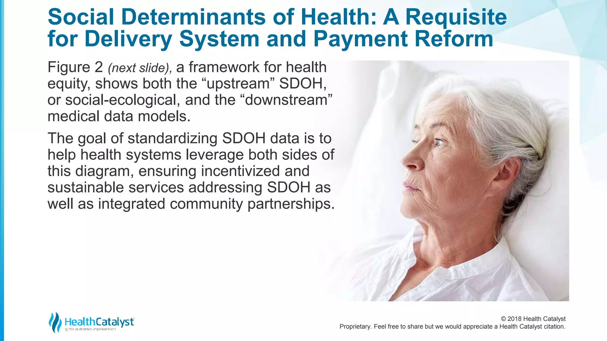 © 2018 Health Catalyst
Proprietary. Feel free to share but we would appreciate a Health Catalyst citation.
Figure 2 (next slide), a framework for health
equity, shows both the “upstream” SDOH,
or social-ecological, and the “downstream”
medical data models.
The goal of standardizing SDOH data is to
help health systems leverage both sides of
this diagram, ensuring incentivized and
sustainable services addressing SDOH as
well as integrated community partnerships.
Social Determinants of Health: A Requisite
for Delivery System and Payment Reform
 
