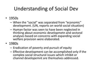 Understanding of Social Dev
• 1950s
– When the “social” was separated from “economic”
development. (UN, reports on world social situation)
– Human factor was seen to have been neglected in
thinking about economic developmetn and sectoral
analyses based on concerns with expanding social
welfare provision were elaborated.

• 1980s
– Eradication of poverty and pursuit of equity
– Effective development can be accomplished only if the
complex social structural issues which inhibit or
channel developemnt are themselves addressed.

 