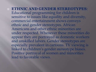  ETHNIC AND GENDER STEREOTYPES:
Educational programming for children is
sensitive to issues like equality and diversity,
commercial entertainment shows conveys
ethnic and gender stereotypes. African
Americans and other ethnic minorities are
under respected. Whenever these minorities do
appear they are portrayed as domestic workers
and unskilled labors. Gender stereotypes are
especially prevalent in cartoons. TV viewing is
linked to children’s gender stereotype biases.
Positive portrayal of women and minorities
lead to favorable views.
 