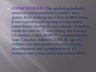  CONSUMERISM: The marketing industry
aimed at selling products to youth – toys,
games, food clothing and a host of other items.
It has exploded and tripling in corporation
expenditures during the past decade, including
funds devoted to TV advertising. On average,
US children watch 40,000 TV commercials per
year, Canadian children 23,000. By age of 3,
children can distinguish between a regular
advertisement and a programme by it’s
loudness, fast paced action and sound effects.
 