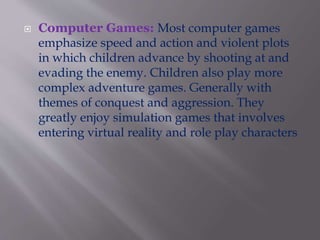  Computer Games: Most computer games
emphasize speed and action and violent plots
in which children advance by shooting at and
evading the enemy. Children also play more
complex adventure games. Generally with
themes of conquest and aggression. They
greatly enjoy simulation games that involves
entering virtual reality and role play characters.
 