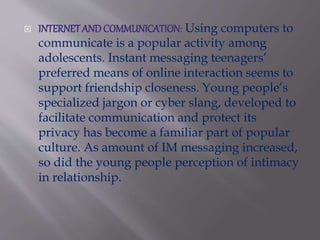  INTERNET AND COMMUNICATION: Using computers to
communicate is a popular activity among
adolescents. Instant messaging teenagers’
preferred means of online interaction seems to
support friendship closeness. Young people’s
specialized jargon or cyber slang, developed to
facilitate communication and protect its
privacy has become a familiar part of popular
culture. As amount of IM messaging increased,
so did the young people perception of intimacy
in relationship.
 