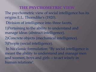 THE PSYCHOMETRIC VIEW
The psychometric view of social intelligence has its
origins E.L. Thorndike's (1920).
Division of intelligence into three facets,
1)Pertaining to the ability to understand and
manage ideas (abstract intelligence).
2)Concrete objects (mechanical intelligence).
3)People (social intelligence).
In his classic formulation: "By social intelligence is
meant the ability to understand and manage men
and women, boys and girls -- to act wisely in
human relations".
 