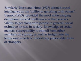 Similarly, Moss and Hunt (1927) defined social
intelligence as the "ability to get along with others".
Vernon (1933), provided the most wide-ranging
definition of social intelligence as the person's
"ability to get along with people in general, social
technique or ease in society, knowledge of social
matters, susceptibility to stimuli from other
members of a group, as well as insight into the
temporary moods or underlying personality traits
of strangers.
 