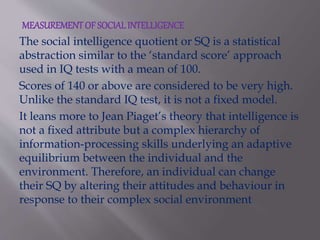 MEASUREMENT OF SOCIALINTELLIGENCE
The social intelligence quotient or SQ is a statistical
abstraction similar to the ‘standard score’ approach
used in IQ tests with a mean of 100.
Scores of 140 or above are considered to be very high.
Unlike the standard IQ test, it is not a fixed model.
It leans more to Jean Piaget’s theory that intelligence is
not a fixed attribute but a complex hierarchy of
information-processing skills underlying an adaptive
equilibrium between the individual and the
environment. Therefore, an individual can change
their SQ by altering their attitudes and behaviour in
response to their complex social environment.
 