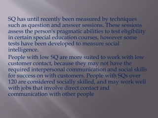 SQ has until recently been measured by techniques
such as question and answer sessions. These sessions
assess the person's pragmatic abilities to test eligibility
in certain special education courses, however some
tests have been developed to measure social
intelligence.
People with low SQ are more suited to work with low
customer contact, because they may not have the
required interpersonal communication and social skills
for success on with customers. People with SQs over
120 are considered socially skilled, and may work well
with jobs that involve direct contact and
communication with other people
 