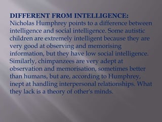 DIFFERENT FROM INTELLIGENCE:
Nicholas Humphrey points to a difference between
intelligence and social intelligence. Some autistic
children are extremely intelligent because they are
very good at observing and memorising
information, but they have low social intelligence.
Similarly, chimpanzees are very adept at
observation and memorisation, sometimes better
than humans, but are, according to Humphrey,
inept at handling interpersonal relationships. What
they lack is a theory of other's minds.
 