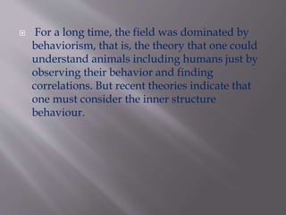  For a long time, the field was dominated by
behaviorism, that is, the theory that one could
understand animals including humans just by
observing their behavior and finding
correlations. But recent theories indicate that
one must consider the inner structure
behaviour.
 