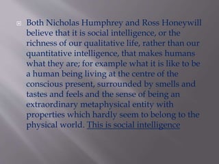  Both Nicholas Humphrey and Ross Honeywill
believe that it is social intelligence, or the
richness of our qualitative life, rather than our
quantitative intelligence, that makes humans
what they are; for example what it is like to be
a human being living at the centre of the
conscious present, surrounded by smells and
tastes and feels and the sense of being an
extraordinary metaphysical entity with
properties which hardly seem to belong to the
physical world. This is social intelligence
 