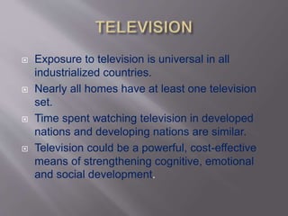  Exposure to television is universal in all
industrialized countries.
 Nearly all homes have at least one television
set.
 Time spent watching television in developed
nations and developing nations are similar.
 Television could be a powerful, cost-effective
means of strengthening cognitive, emotional
and social development.
 