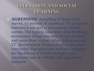  AGRESSION: According to large scale
survey, 57 percent of American TV programs
between 6 am and 11 pm contain violent
scenes. The typical American child finishing
elementary school has seen 8,000 murders
and more than 10,000 other violent acts on
TV. Reviewers of thousands of studies have
concluded that television violence increases
the likelihood of hostile thoughts and
emotional and of verbally and aggressive
behavior.
 
