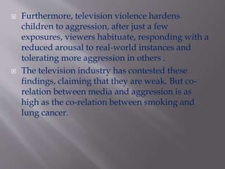  Furthermore, television violence hardens
children to aggression, after just a few
exposures, viewers habituate, responding with a
reduced arousal to real-world instances and
tolerating more aggression in others .
 The television industry has contested these
findings, claiming that they are weak. But co-
relation between media and aggression is as
high as the co-relation between smoking and
lung cancer.
 