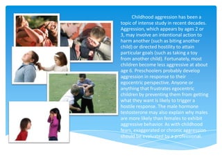 Childhood aggression has been a
topic of intense study in recent decades.
Aggression, which appears by ages 2 or
3, may involve an intentional action to
harm another (such as biting another
child) or directed hostility to attain
particular goals (such as taking a toy
from another child). Fortunately, most
children become less aggressive at about
age 6. Preschoolers probably develop
aggression in response to their
egocentric perspective. Anyone or
anything that frustrates egocentric
children by preventing them from getting
what they want is likely to trigger a
hostile response. The male hormone
testosterone may also explain why males
are more likely than females to exhibit
aggressive behavior. As with childhood
fears, exaggerated or chronic aggression
should be evaluated by a professional.
 