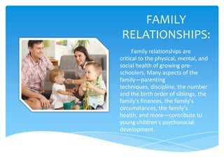 FAMILY
RELATIONSHIPS:
      Family relationships are
critical to the physical, mental, and
social health of growing pre-
schoolers. Many aspects of the
family—parenting
techniques, discipline, the number
and the birth order of siblings, the
family's finances, the family's
circumstances, the family's
health, and more—contribute to
young children's psychosocial
development.
 