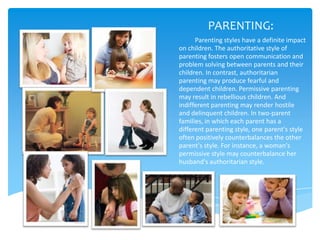 PARENTING:
      Parenting styles have a definite impact
on children. The authoritative style of
parenting fosters open communication and
problem solving between parents and their
children. In contrast, authoritarian
parenting may produce fearful and
dependent children. Permissive parenting
may result in rebellious children. And
indifferent parenting may render hostile
and delinquent children. In two-parent
families, in which each parent has a
different parenting style, one parent's style
often positively counterbalances the other
parent's style. For instance, a woman's
permissive style may counterbalance her
husband's authoritarian style.
 