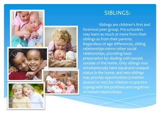 SIBLINGS:
           Siblings are children's first and
foremost peer group. Pre-schoolers
may learn as much or more from their
siblings as from their parents.
Regardless of age differences, sibling
relationships mirror other social
relationships, providing basic
preparation for dealing with people
outside of the home. Only siblings may
simultaneously have equal and unequal
status in the home, and only siblings
may provide opportunities (whether
desired or not) for children to practice
coping with the positives and negatives
of human relationships.
 