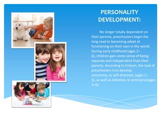 PERSONALITY
    DEVELOPMENT:
      No longer totally dependent on
their parents, preschoolers begin the
long road to becoming adept at
functioning on their own in the world.
During early childhood (ages 2–
6), children gain some sense of being
separate and independent from their
parents. According to Erikson, the task of
preschoolers is to develop
autonomy, or self-direction, (ages 1–
3), as well as initiative, or enterprise(ages
3–6).
 