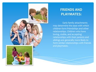FRIENDS AND
       PLAYMATES:

          Early family attachments
may determine the ease with which
children form friendships and other
relationships. Children who have
loving, stable, and accepting
relationships with their parents and
siblings are generally more likely to
form similar relationships with friends
and playmates.
 