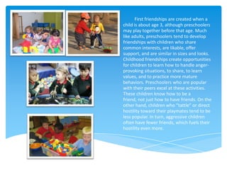 First friendships are created when a
child is about age 3, although preschoolers
may play together before that age. Much
like adults, preschoolers tend to develop
friendships with children who share
common interests, are likable, offer
support, and are similar in sizes and looks.
Childhood friendships create opportunities
for children to learn how to handle anger-
provoking situations, to share, to learn
values, and to practice more mature
behaviors. Preschoolers who are popular
with their peers excel at these activities.
These children know how to be a
friend, not just how to have friends. On the
other hand, children who “tattle” or direct
hostility toward their playmates tend to be
less popular. In turn, aggressive children
often have fewer friends, which fuels their
hostility even more.
 
