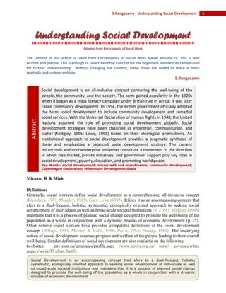 1S.Rengasamy . Understanding Social Development
Understanding Social Development
Adapted from Encyclopedia of Social Work
The content of this article is taken from Encyclopedia of Social Work NASW Volume IV. This is well
written and precise. This is enough to understand the concept for the beginners. References can be used
for further understanding. Without changing the content, some notes are added to make it more
readable and understandable.
S.Rengasamy
Mizanur R & Miah
Definitions
Generally, social workers define social development as a comprehensive, all-inclusive concept
(Khinduka, 1987; Midgley, 1995). Gary Lowe (1995) defines it as an encompassing concept that
efers to a dual-focused, holistic, systematic, ecologically oriented approach to seeking social
advancement of individuals as well as broad-scale societal institutions (p. 2168). Midgley (1995)
maintains that it is a process of planned social change designed to promote the well-being of the
population as a whole in conjunction with a dynamic process of economic development (p. 25).
Other notable social workers have provided compatible definitions of the social development
concept (Billups, 1994; Meinert & Kohn, 1986; Paiva, 1982; Panday, 1981). The underlying
notion of social development assumes progress and welfare of the people leading to their overall
well-being. Similar definitions of social development are also available on the following
(websites: envision.ca/ternplates/profile.asp; (www.polity.org.za/ htrnl/ govdocs/white
papers/social97 gloss. html).
Social development is an all-inclusive concept connoting the well-being of the
people, the community, and the society. The term gained popularity in the 1920s
when it began as a mass literacy campaign under British rule in Africa; it was later
called community development. In 1954, the British government officially adopted
the term social development to include community development and remedial
social services. With the Universal Declaration of Human Rights in 1948, the United
Nations assumed the role of promoting social development globally. Social
development strategies have been classified as enterprise, communitarian, and
statist (Midgley, 1995; Lowe, 1995) based on their ideological orientations. An
institutional approach to social development provides a pragmatic synthesis of
these and emphasizes a balanced social development strategy. The current
microcredit and microenterprise initiatives constitute a movement in the direction
in which free market, private initiatives, and government support play key roles in
social development, poverty alleviation, and promoting world peace.
Key Words: social development; microcredit and microfinance; community development;
Copenhagen Declaration; Millennium Development Goals
Abstract
Social Development is an encompassing concept that efers to a dual-focused, holistic,
systematic, ecologically oriented approach to seeking social advancement of individuals as well
as broad-scale societal institutions and maintains that it is a process of planned social change
designed to promote the well-being of the population as a whole in conjunction with a dynamic
process of economic development
 