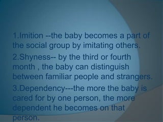 1.Imition --the baby becomes a part of
the social group by imitating others.
2.Shyness-- by the third or fourth
month , the baby can distinguish
between familiar people and strangers.
3.Dependency---the more the baby is
cared for by one person, the more
dependent he becomes on that
person.
 