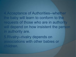4.Acceptance of Authorities--whether
the baby will learn to conform to the
requests of those who are in authority
will depend on how insistent the person
in authority are.
5.Rivalry--rivalry depends on
associations with other babies or
children.
 