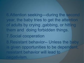 6.Attention seeking---during the second
year, the baby tries to get the attention
of adults by crying ,gabbing, or hitting
them and doing forbidden things.
7.Social cooperation
8.Resistant behavior-- Unless the baby
is given opportunities to be dependent,
resistant behavior will lead to
negativism.
 