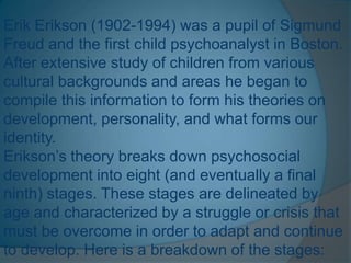 Erik Erikson (1902-1994) was a pupil of Sigmund
Freud and the first child psychoanalyst in Boston.
After extensive study of children from various
cultural backgrounds and areas he began to
compile this information to form his theories on
development, personality, and what forms our
identity.
Erikson’s theory breaks down psychosocial
development into eight (and eventually a final
ninth) stages. These stages are delineated by
age and characterized by a struggle or crisis that
must be overcome in order to adapt and continue
to develop. Here is a breakdown of the stages:
 