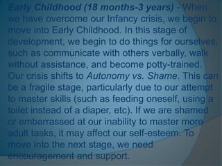 Early Childhood (18 months-3 years) - When
we have overcome our Infancy crisis, we begin to
move into Early Childhood. In this stage of
development, we begin to do things for ourselves,
such as communicate with others verbally, walk
without assistance, and become potty-trained.
Our crisis shifts to Autonomy vs. Shame. This can
be a fragile stage, particularly due to our attempt
to master skills (such as feeding oneself, using a
toilet instead of a diaper, etc). If we are shamed
or embarrassed at our inability to master more
adult tasks, it may affect our self-esteem. To
move into the next stage, we need
encouragement and support.
 
