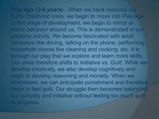 Play Age (3-6 years) - When we have resolved our
Early Childhood crisis, we begin to move into Play Age.
In this stage of development, we begin to mirror or
mimic behavior around us. This is demonstrated in our
playtime activity. We become fascinated with adult
behaviors like driving, talking on the phone, performing
household chores like cleaning and cooking, etc. It is
through our play that we explore and learn more skills.
Our crisis therefore shifts to Initiative vs. Guilt. While we
develop creatively, we also develop cognitively and
begin to develop reasoning and morality. When we
misbehave, we can anticipate punishment and therefore
begin to feel guilt. Our struggle then becomes balancing
our curiosity and initiative without feeling too much guilt
to progress.
 