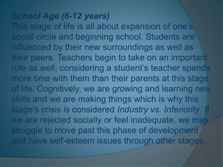 School Age (6-12 years)
This stage of life is all about expansion of one’s
social circle and beginning school. Students are
influenced by their new surroundings as well as
their peers. Teachers begin to take on an important
role as well, considering a student’s teacher spends
more time with them than their parents at this stage
of life. Cognitively, we are growing and learning new
skills and we are making things which is why this
stage’s crisis is considered Industry vs. Inferiority. If
we are rejected socially or feel inadequate, we may
struggle to move past this phase of development
and have self-esteem issues through other stages.
 