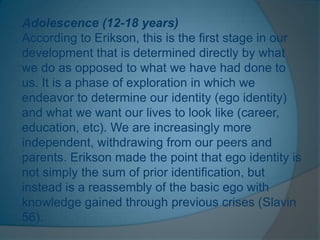 Adolescence (12-18 years)
According to Erikson, this is the first stage in our
development that is determined directly by what
we do as opposed to what we have had done to
us. It is a phase of exploration in which we
endeavor to determine our identity (ego identity)
and what we want our lives to look like (career,
education, etc). We are increasingly more
independent, withdrawing from our peers and
parents. Erikson made the point that ego identity is
not simply the sum of prior identification, but
instead is a reassembly of the basic ego with
knowledge gained through previous crises (Slavin
56).
 