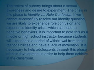 The arrival of puberty brings about a sexual
awareness and desire to experiment. The crisis in
this phase is Identity vs. Role Confusion. If we
cannot successfully resolve our identity question,
we are likely to experience role confusion and
experience identity crisis, which can lead to
negative behaviors. It is important to note this as a
middle or high school instructor because students
will experience a period of withdrawal from their
responsibilities and have a lack of motivation. It is
necessary to help adolescents through this phase
of their development in order to help them achieve
in the classroom.
 