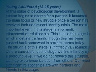 Young Adulthood (18-35 years)
At this stage of psychosocial development, a
person begins to search for a partner. It becomes
the main focus or new struggle once a person has
resolved their adolescent identity crisis. The most
important event in this stage is a romantic
attachment or relationship. This is also the stage in
which most start a family, though this has been
pushed back somewhat in societal norms today.
The struggle of this stage is Intimacy vs. Isolation. If
we are successful at this stage we find intimacy on
a profound level. If we do not resolve this struggle,
we may experience isolation from others. Our most
significant relationships are with partners and
friends in this stage.
 