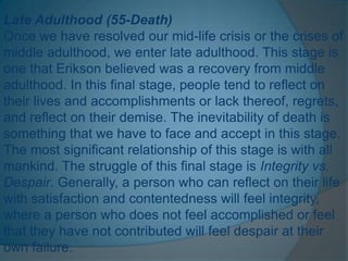 Late Adulthood (55-Death)
Once we have resolved our mid-life crisis or the crises of
middle adulthood, we enter late adulthood. This stage is
one that Erikson believed was a recovery from middle
adulthood. In this final stage, people tend to reflect on
their lives and accomplishments or lack thereof, regrets,
and reflect on their demise. The inevitability of death is
something that we have to face and accept in this stage.
The most significant relationship of this stage is with all
mankind. The struggle of this final stage is Integrity vs.
Despair. Generally, a person who can reflect on their life
with satisfaction and contentedness will feel integrity,
where a person who does not feel accomplished or feel
that they have not contributed will feel despair at their
own failure.
 