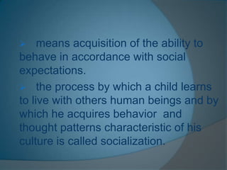  means acquisition of the ability to
behave in accordance with social
expectations.
 the process by which a child learns
to live with others human beings and by
which he acquires behavior and
thought patterns characteristic of his
culture is called socialization.
 