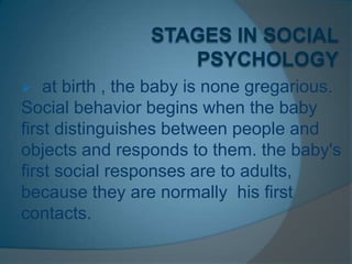  at birth , the baby is none gregarious.
Social behavior begins when the baby
first distinguishes between people and
objects and responds to them. the baby's
first social responses are to adults,
because they are normally his first
contacts.
 