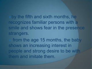 by the fifth and sixth months, he
recognizes familiar persons with a
smile and shows fear in the presence
strangers.
 from the age 15 months, the baby
shows an increasing interest in
people and strong desire to be with
them and imitate them.
 