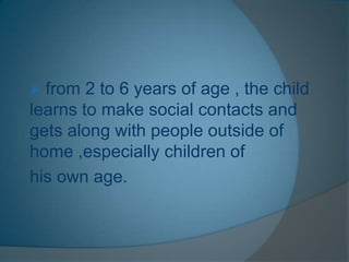  from 2 to 6 years of age , the child
learns to make social contacts and
gets along with people outside of
home ,especially children of
his own age.
 