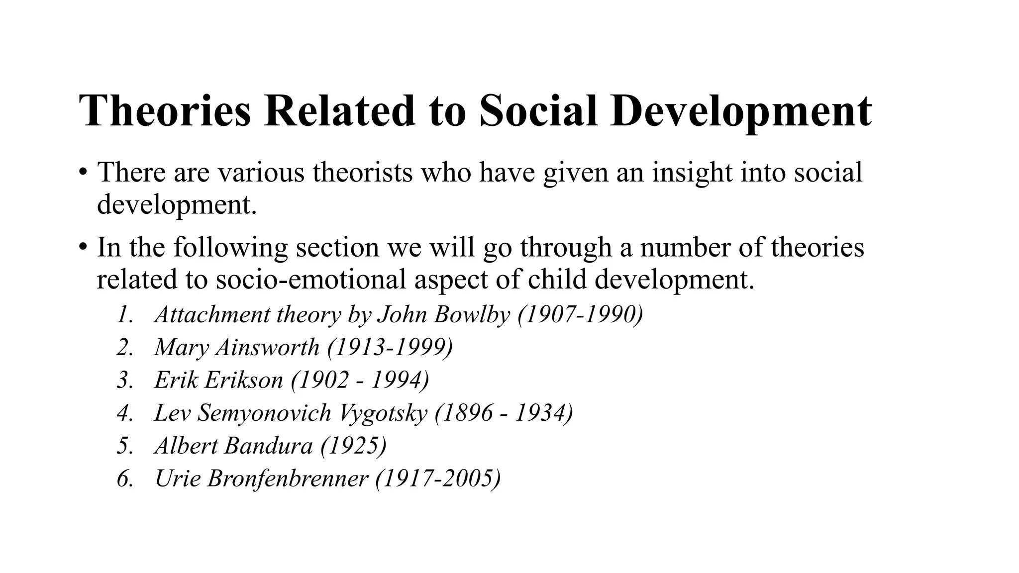 Theories Related to Social Development
• There are various theorists who have given an insight into social
development.
• In the following section we will go through a number of theories
related to socio-emotional aspect of child development.
1. Attachment theory by John Bowlby (1907-1990)
2. Mary Ainsworth (1913-1999)
3. Erik Erikson (1902 - 1994)
4. Lev Semyonovich Vygotsky (1896 - 1934)
5. Albert Bandura (1925)
6. Urie Bronfenbrenner (1917-2005)
 