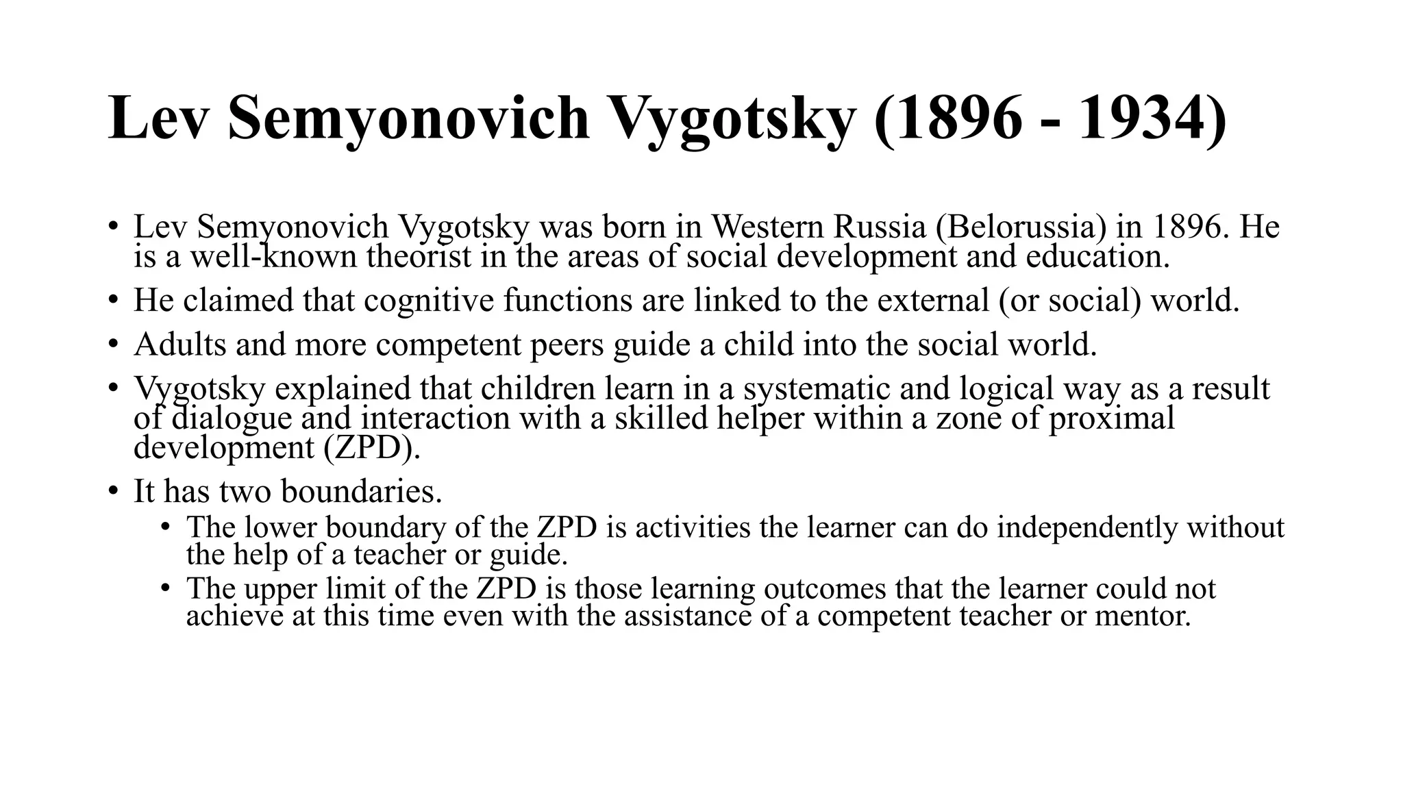 Lev Semyonovich Vygotsky (1896 - 1934)
• Lev Semyonovich Vygotsky was born in Western Russia (Belorussia) in 1896. He
is a well-known theorist in the areas of social development and education.
• He claimed that cognitive functions are linked to the external (or social) world.
• Adults and more competent peers guide a child into the social world.
• Vygotsky explained that children learn in a systematic and logical way as a result
of dialogue and interaction with a skilled helper within a zone of proximal
development (ZPD).
• It has two boundaries.
• The lower boundary of the ZPD is activities the learner can do independently without
the help of a teacher or guide.
• The upper limit of the ZPD is those learning outcomes that the learner could not
achieve at this time even with the assistance of a competent teacher or mentor.
 
