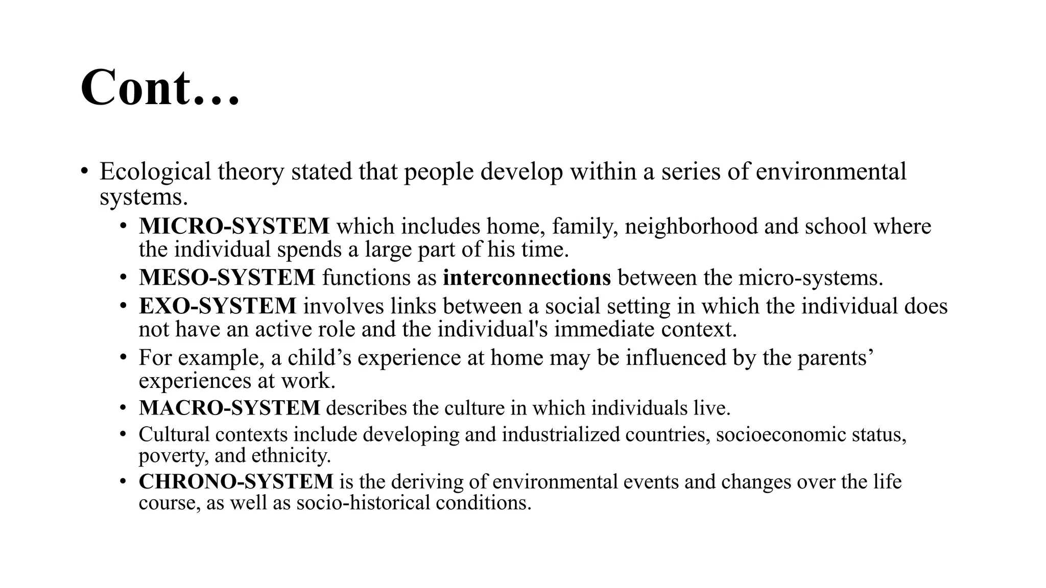 • Ecological theory stated that people develop within a series of environmental
systems.
• MICRO-SYSTEM which includes home, family, neighborhood and school where
the individual spends a large part of his time.
• MESO-SYSTEM functions as interconnections between the micro-systems.
• EXO-SYSTEM involves links between a social setting in which the individual does
not have an active role and the individual's immediate context.
• For example, a child’s experience at home may be influenced by the parents’
experiences at work.
• MACRO-SYSTEM describes the culture in which individuals live.
• Cultural contexts include developing and industrialized countries, socioeconomic status,
poverty, and ethnicity.
• CHRONO-SYSTEM is the deriving of environmental events and changes over the life
course, as well as socio-historical conditions.
Cont…
 