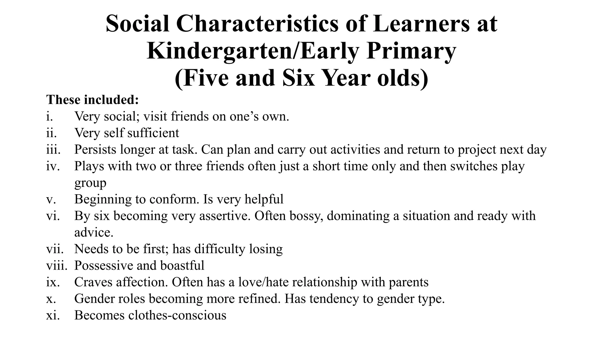 Social Characteristics of Learners at
Kindergarten/Early Primary
(Five and Six Year olds)
These included:
i. Very social; visit friends on one’s own.
ii. Very self sufficient
iii. Persists longer at task. Can plan and carry out activities and return to project next day
iv. Plays with two or three friends often just a short time only and then switches play
group
v. Beginning to conform. Is very helpful
vi. By six becoming very assertive. Often bossy, dominating a situation and ready with
advice.
vii. Needs to be first; has difficulty losing
viii. Possessive and boastful
ix. Craves affection. Often has a love/hate relationship with parents
x. Gender roles becoming more refined. Has tendency to gender type.
xi. Becomes clothes-conscious
 