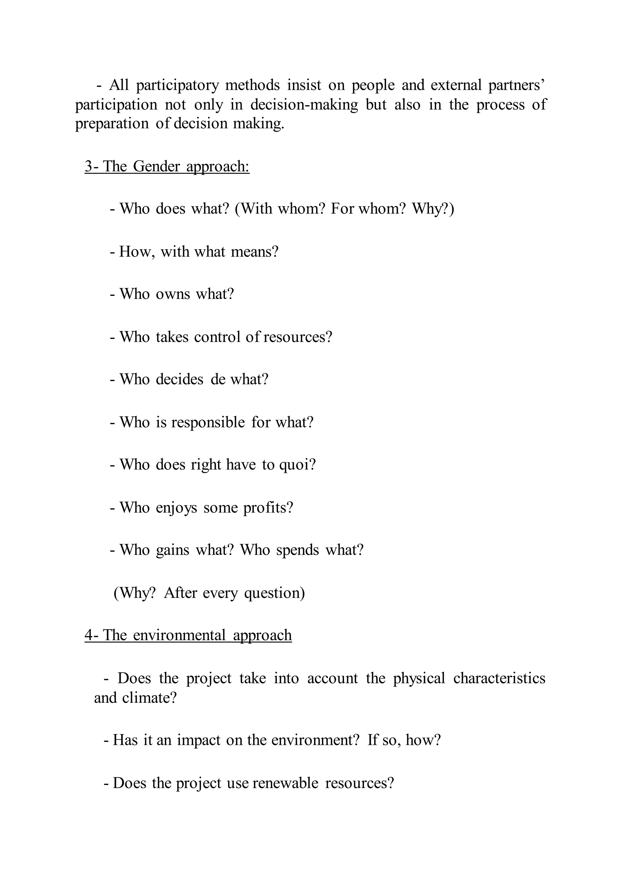 - All participatory methods insist on people and external partners’
participation not only in decision-making but also in the process of
preparation of decision making.
3- The Gender approach:
- Who does what? (With whom? For whom? Why?)
- How, with what means?
- Who owns what?
- Who takes control of resources?
- Who decides de what?
- Who is responsible for what?
- Who does right have to quoi?
- Who enjoys some profits?
- Who gains what? Who spends what?
(Why? After every question)
4- The environmental approach
- Does the project take into account the physical characteristics
and climate?
- Has it an impact on the environment? If so, how?
- Does the project use renewable resources?
 