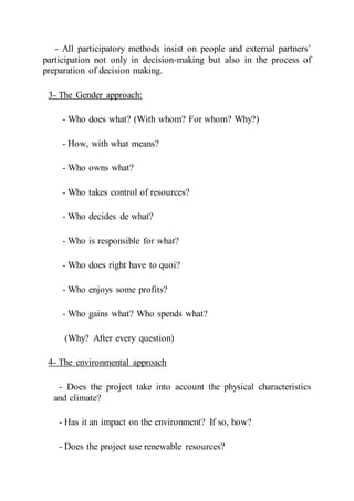 - All participatory methods insist on people and external partners’
participation not only in decision-making but also in the process of
preparation of decision making.
3- The Gender approach:
- Who does what? (With whom? For whom? Why?)
- How, with what means?
- Who owns what?
- Who takes control of resources?
- Who decides de what?
- Who is responsible for what?
- Who does right have to quoi?
- Who enjoys some profits?
- Who gains what? Who spends what?
(Why? After every question)
4- The environmental approach
- Does the project take into account the physical characteristics
and climate?
- Has it an impact on the environment? If so, how?
- Does the project use renewable resources?
 